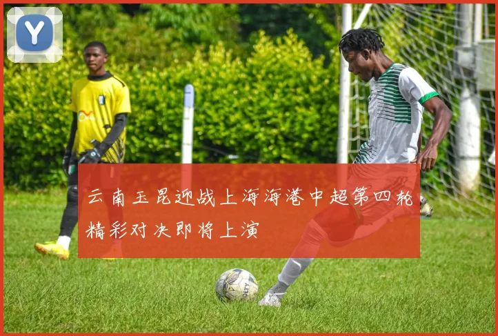 云南玉昆迎战上海海港中超第四轮精彩对决即将上演