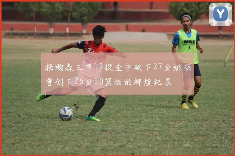 杨瀚森三节12投全中砍下27分姚明曾创下26分10篮板的辉煌纪录