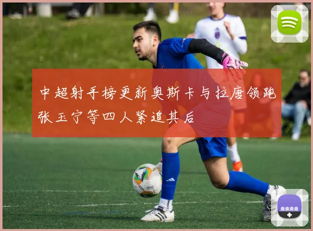 中超射手榜更新奥斯卡与拉唐领跑张玉宁等四人紧追其后